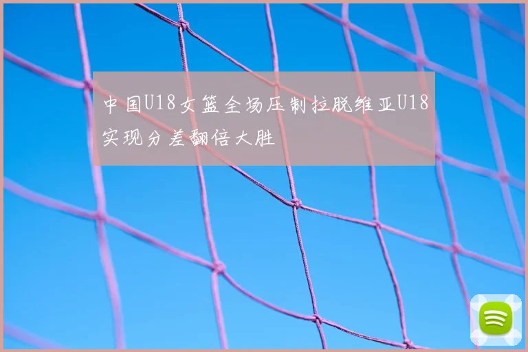 中国U18女篮全场压制拉脱维亚U18实现分差翻倍大胜