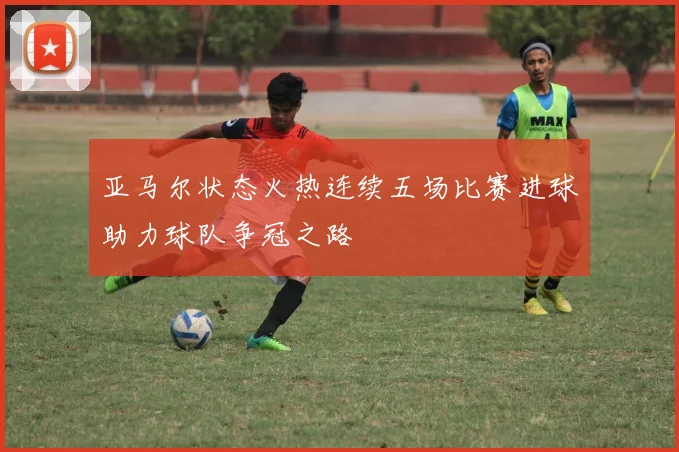 亚马尔状态火热连续五场比赛进球助力球队争冠之路