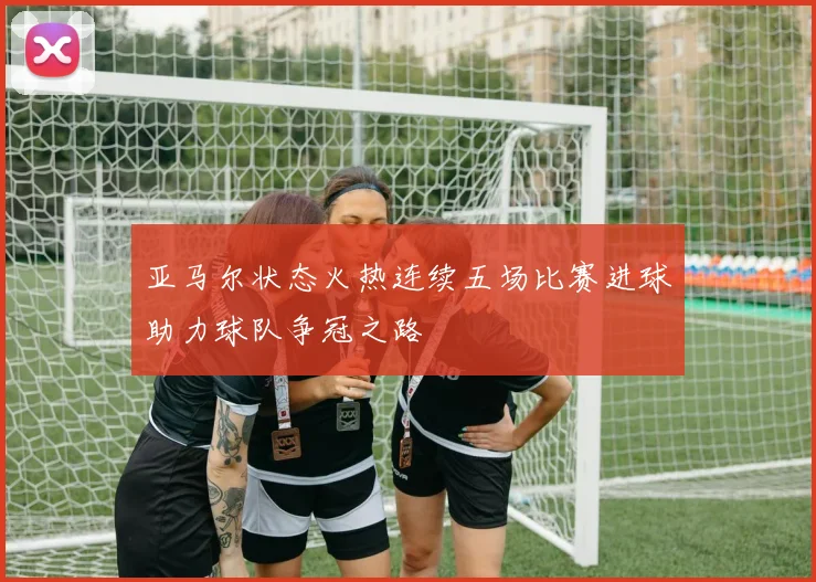 亚马尔状态火热连续五场比赛进球助力球队争冠之路