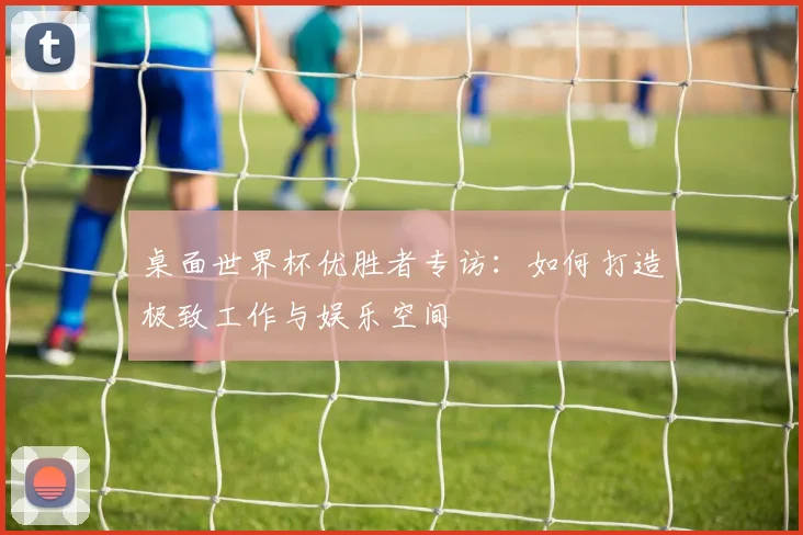 桌面世界杯优胜者专访:如何打造极致工作与娱乐空间