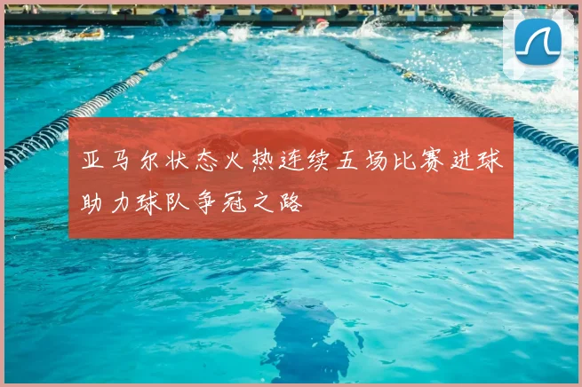 亚马尔状态火热连续五场比赛进球助力球队争冠之路