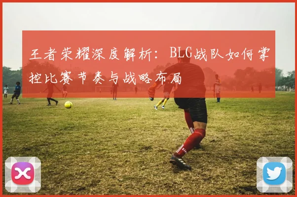 王者荣耀深度解析:BLG战队如何掌控比赛节奏与战略布局