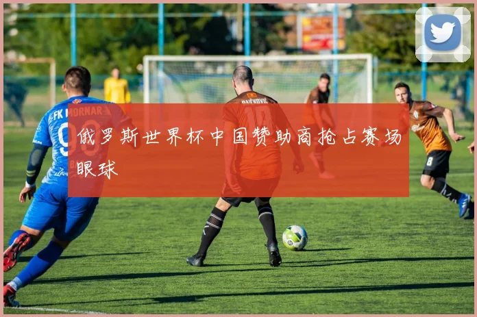 俄罗斯世界杯中国赞助商抢占赛场眼球