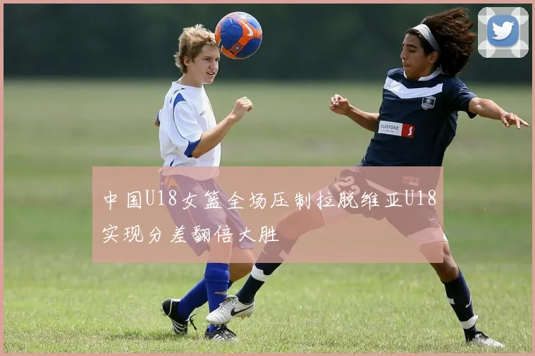 中国U18女篮全场压制拉脱维亚U18实现分差翻倍大胜