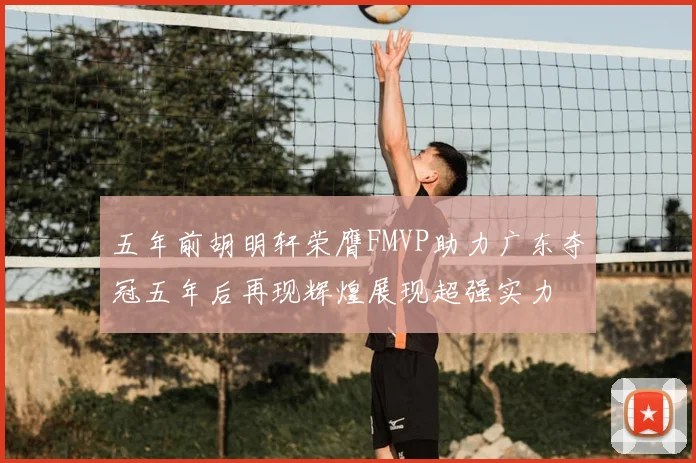 五年前胡明轩荣膺FMVP助力广东夺冠五年后再现辉煌展现超强实力