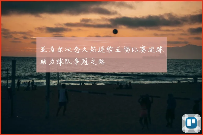 亚马尔状态火热连续五场比赛进球助力球队争冠之路