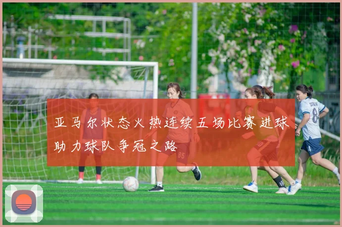 亚马尔状态火热连续五场比赛进球助力球队争冠之路