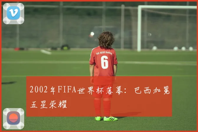 2002年FIFA世界杯落幕：巴西加冕五星荣耀