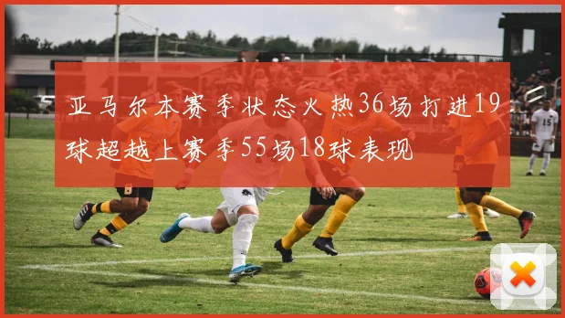 亚马尔本赛季状态火热36场打进19球超越上赛季55场18球表现