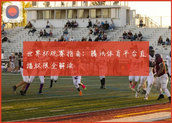 世界杯观赛指南：腾讯体育平台直播权限全解读