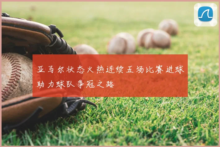 亚马尔状态火热连续五场比赛进球助力球队争冠之路