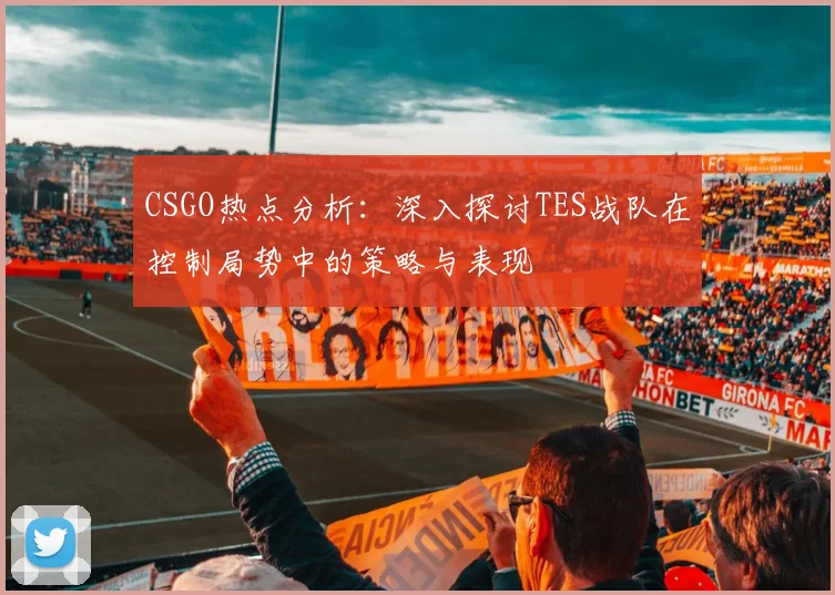 CSGO热点分析：深入探讨TES战队在控制局势中的策略与表现