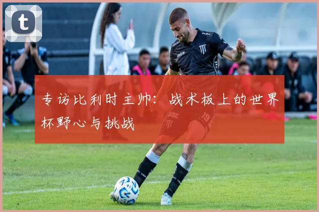 专访比利时主帅:战术板上的世界杯野心与挑战