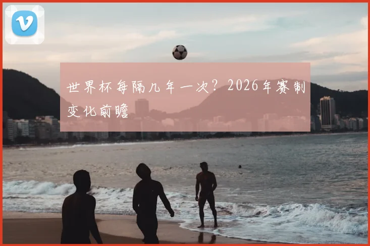 世界杯每隔几年一次？2026年赛制变化前瞻