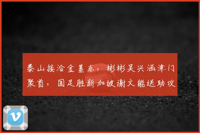 泰山接洽金基东，彬彬吴兴涵津门聚首，国足胜新加坡谢文能送助攻