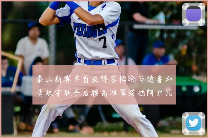 泰山新赛季首发阵容揭晓马德鲁加黄政宇联手后腰高准翼搭档阿尔瓦罗