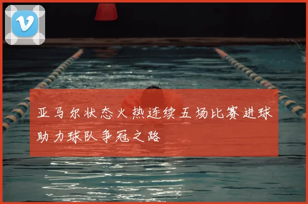 亚马尔状态火热连续五场比赛进球助力球队争冠之路