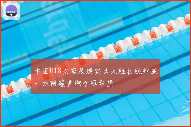 中国U18女篮展现实力大胜拉脱维亚一扫阴霾重燃夺冠希望