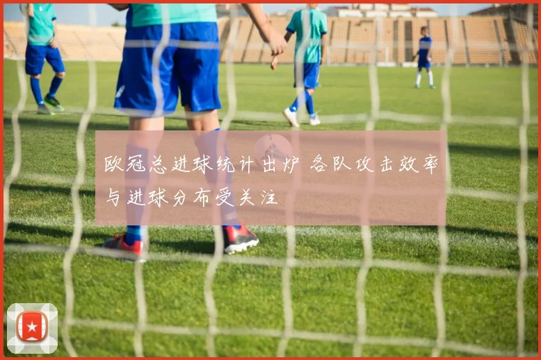 欧冠总进球统计出炉 各队攻击效率与进球分布受关注