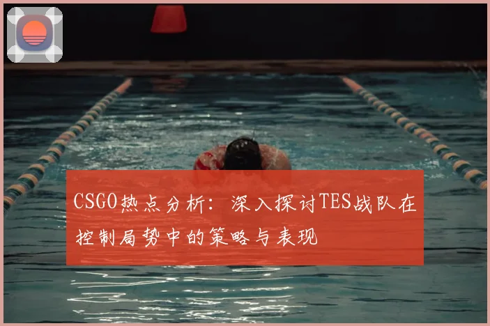 CSGO热点分析:深入探讨TES战队在控制局势中的策略与表现