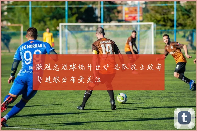 欧冠总进球统计出炉 各队攻击效率与进球分布受关注