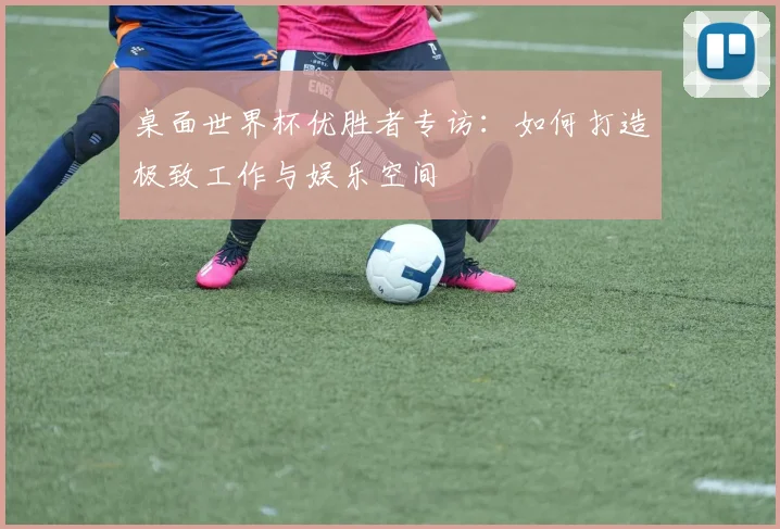 桌面世界杯优胜者专访:如何打造极致工作与娱乐空间
