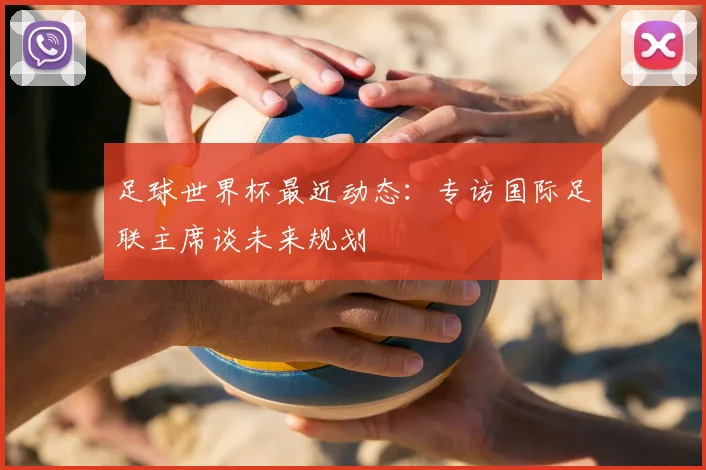 足球世界杯最近动态:专访国际足联主席谈未来规划