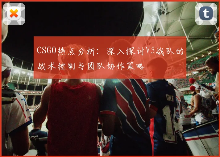 CSGO热点分析:深入探讨V5战队的战术控制与团队协作策略