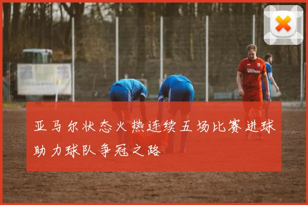 亚马尔状态火热连续五场比赛进球助力球队争冠之路