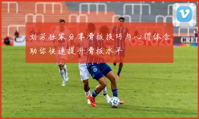 刘芳独家分享滑板技巧与心得体会助你快速提升滑板水平