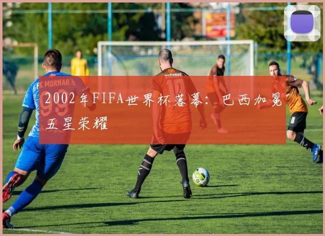 2002年FIFA世界杯落幕：巴西加冕五星荣耀