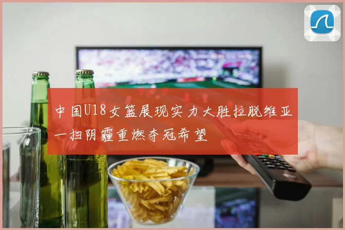 中国U18女篮展现实力大胜拉脱维亚一扫阴霾重燃夺冠希望