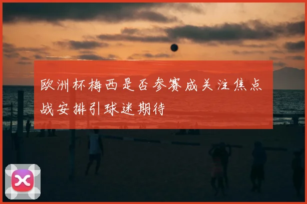 欧洲杯梅西是否参赛成关注焦点 備战安排引球迷期待