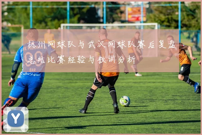 杭州网球队与武汉网球队赛后复盘总结比赛经验与教训分析