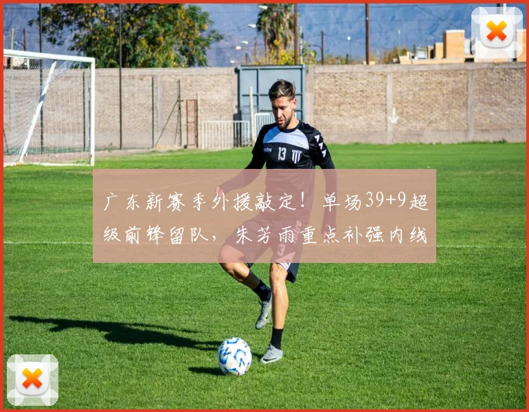 广东新赛季外援敲定!单场39+9超级前锋留队,朱芳雨重点补强内线