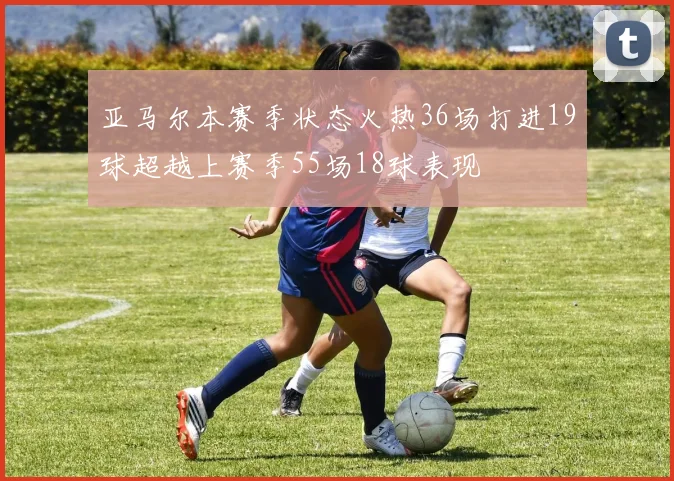 亚马尔本赛季状态火热36场打进19球超越上赛季55场18球表现