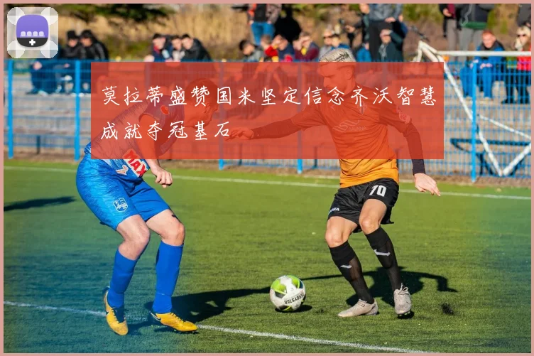 莫拉蒂盛赞国米坚定信念齐沃智慧成就夺冠基石
