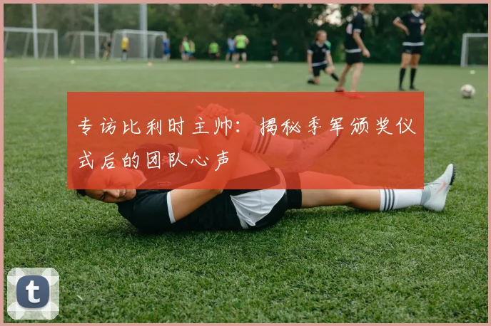 专访比利时主帅：揭秘季军颁奖仪式后的团队心声