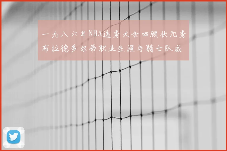一九八六年NBA选秀大会回顾状元秀布拉德多尔蒂职业生涯与骑士队成就