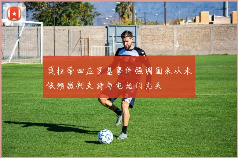 莫拉蒂回应罗基事件强调国米从未依赖裁判支持与电话门无关