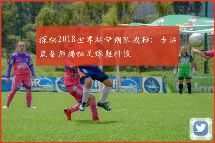 探秘2018世界杯伊朗队战靴：专访装备师揭秘足球鞋科技