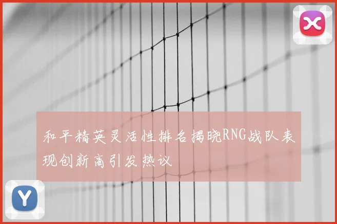 和平精英灵活性排名揭晓RNG战队表现创新高引发热议