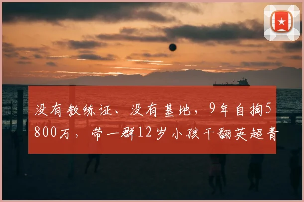 没有教练证、没有基地，9年自掏5800万，带一群12岁小孩干翻英超青训_中国队_董路_孩子