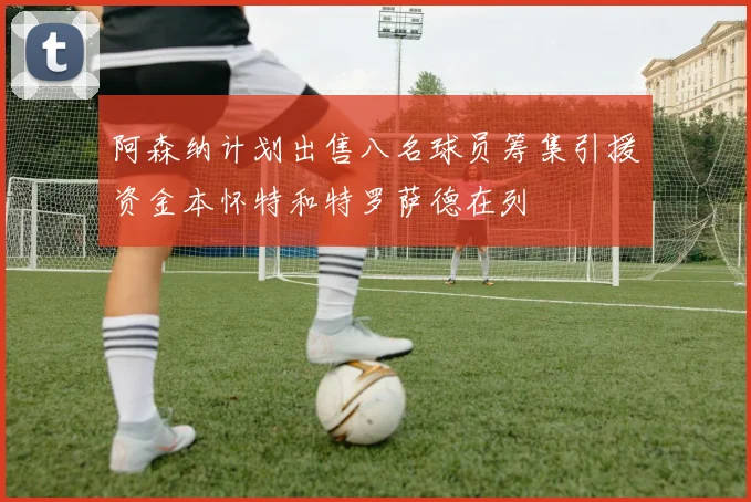 阿森纳计划出售八名球员筹集引援资金本怀特和特罗萨德在列