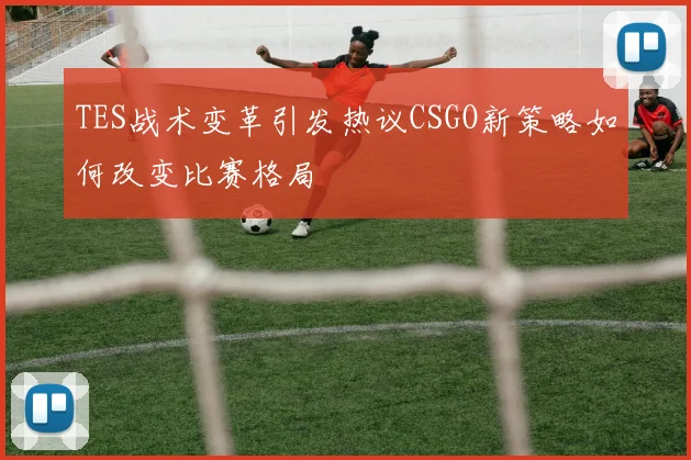 TES战术变革引发热议CSGO新策略如何改变比赛格局