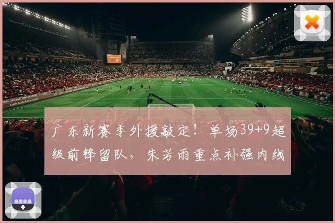广东新赛季外援敲定!单场39+9超级前锋留队,朱芳雨重点补强内线