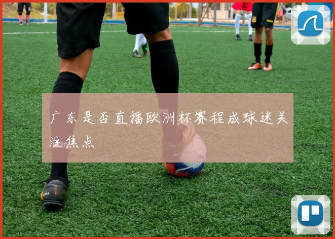 广东是否直播欧洲杯赛程成球迷关注焦点