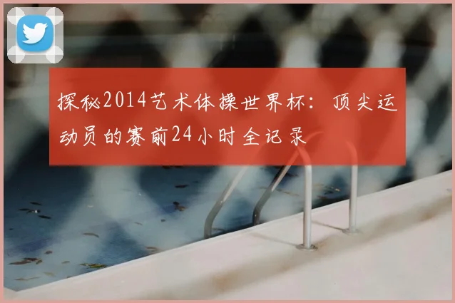探秘2014艺术体操世界杯：顶尖运动员的赛前24小时全记录