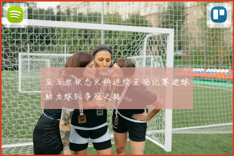 亚马尔状态火热连续五场比赛进球助力球队争冠之路