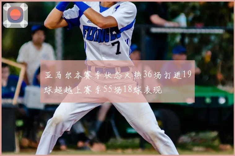 亚马尔本赛季状态火热36场打进19球超越上赛季55场18球表现